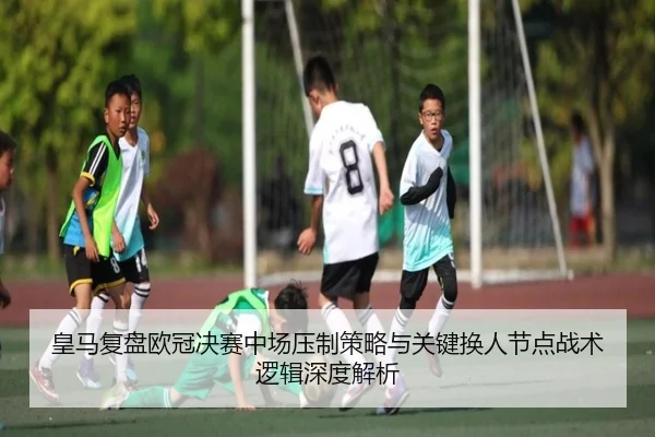皇马复盘欧冠决赛中场压制策略与关键换人节点战术逻辑深度解析