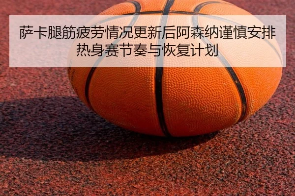 萨卡腿筋疲劳情况更新后阿森纳谨慎安排热身赛节奏与恢复计划 | kaiyun